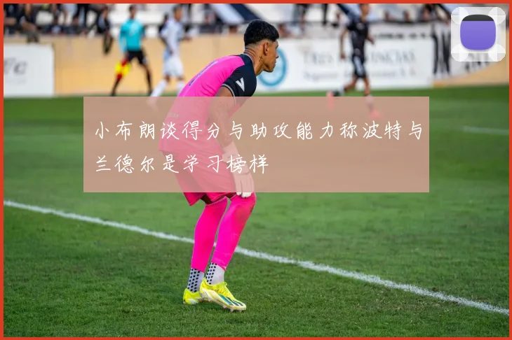 小布朗谈得分与助攻能力称波特与兰德尔是学习榜样