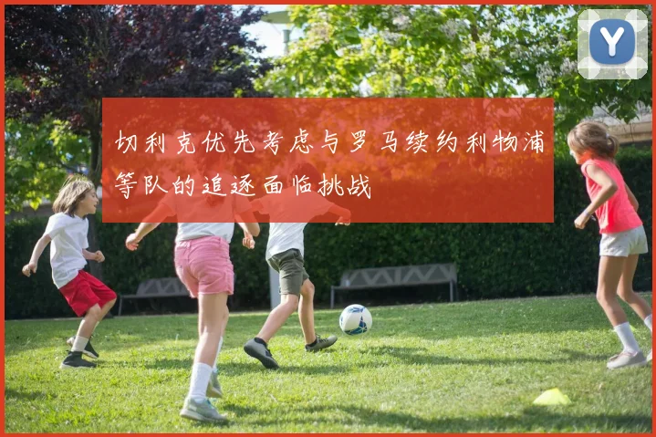 切利克优先考虑与罗马续约利物浦等队的追逐面临挑战