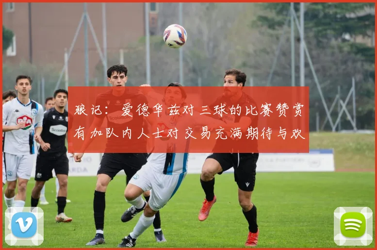 狼记：爱德华兹对三球的比赛赞赏有加队内人士对交易充满期待与欢欣