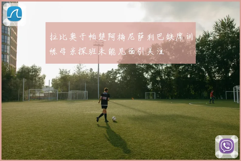 拉比奥于帕楚阿梅尼萨利巴缺席训练母亲探班未能见面引关注