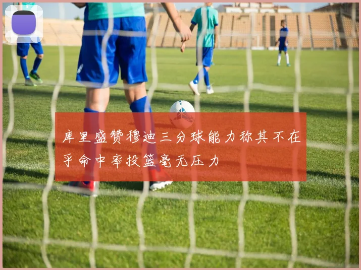 库里盛赞穆迪三分球能力称其不在乎命中率投篮毫无压力