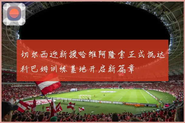 切尔西迎新援哈维阿隆索正式抵达科巴姆训练基地开启新篇章