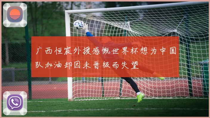 广西恒宸外援感慨世界杯想为中国队加油却因未晋级而失望