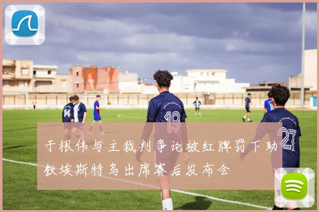 于根伟与主裁判争论被红牌罚下助教埃斯特乌出席赛后发布会