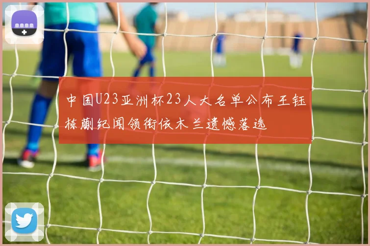中国U23亚洲杯23人大名单公布王钰栋蒯纪闻领衔依木兰遗憾落选