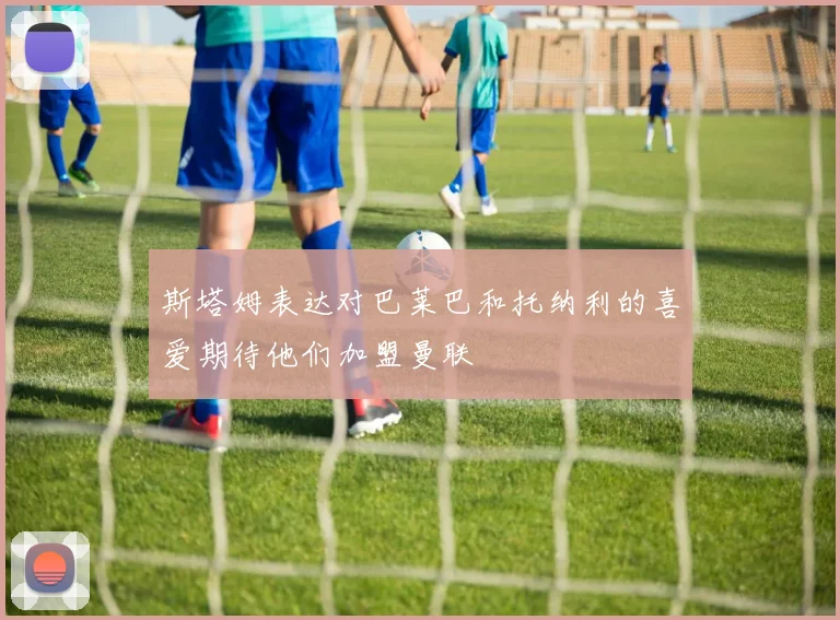 斯塔姆表达对巴莱巴和托纳利的喜爱期待他们加盟曼联